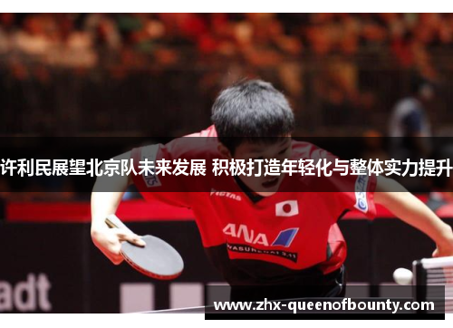许利民展望北京队未来发展 积极打造年轻化与整体实力提升 许利民展望北京队未来发展 积极打造年轻化与整体实力提升