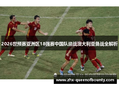 2026世预赛亚洲区18强赛中国队迎战澳大利亚备战全解析 2026世预赛亚洲区18强赛中国队迎战澳大利亚备战全解析