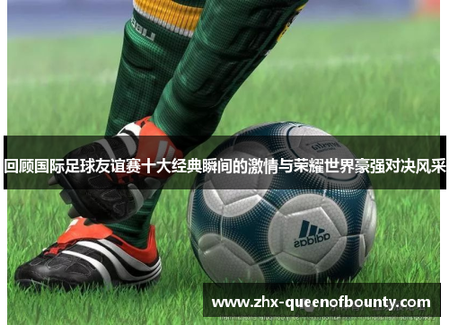 回顾国际足球友谊赛十大经典瞬间的激情与荣耀世界豪强对决风采