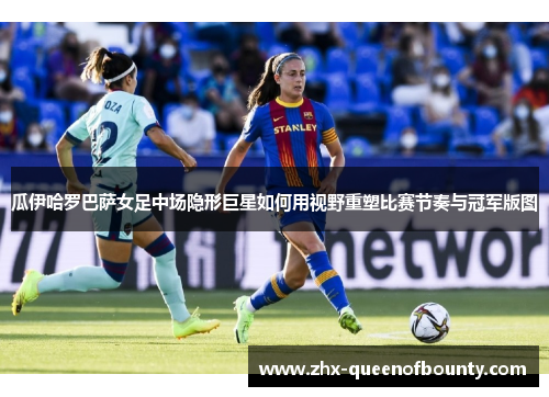 瓜伊哈罗巴萨女足中场隐形巨星如何用视野重塑比赛节奏与冠军版图 瓜伊哈罗巴萨女足中场隐形巨星如何用视野重塑比赛节奏与冠军版图